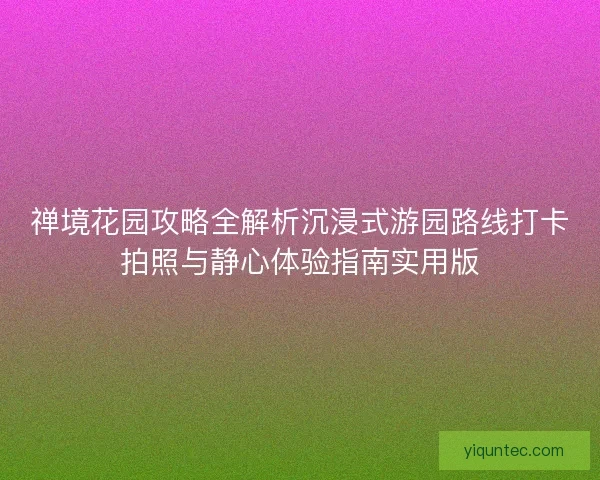 禅境花园攻略全解析沉浸式游园路线打卡拍照与静心体验指南实用版