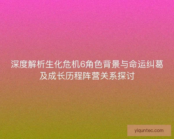 深度解析生化危机6角色背景与命运纠葛及成长历程阵营关系探讨